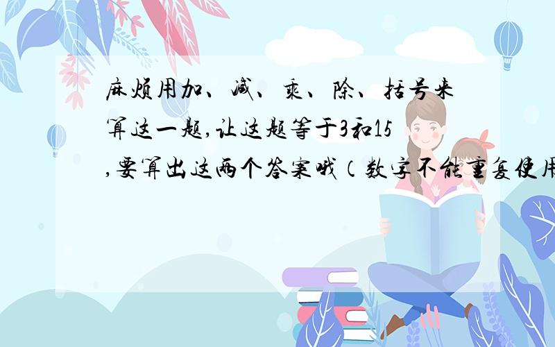 麻烦用加、减、乘、除、括号来算这一题,让这题等于3和15,要算出这两个答案哦（数字不能重复使用,都要用上）