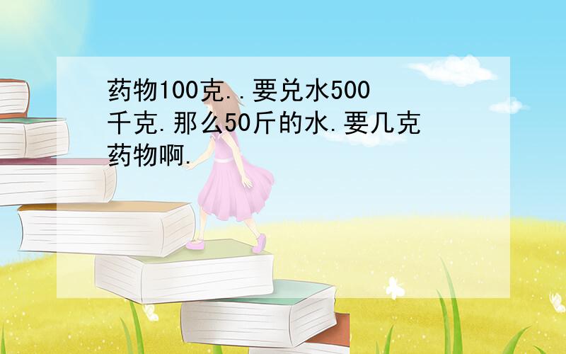 药物100克..要兑水500千克.那么50斤的水.要几克药物啊.