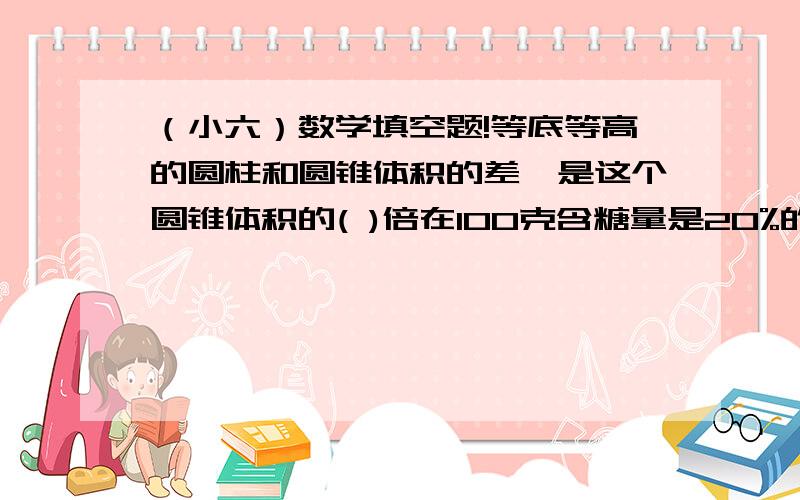 （小六）数学填空题!等底等高的圆柱和圆锥体积的差,是这个圆锥体积的( )倍在100克含糖量是20%的糖水中,糖是水的（