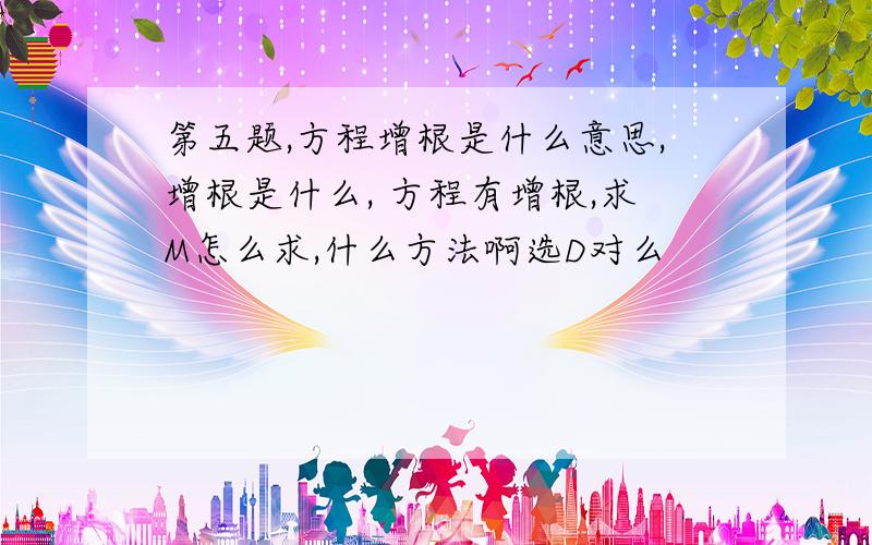 第五题,方程增根是什么意思,增根是什么, 方程有增根,求M怎么求,什么方法啊选D对么