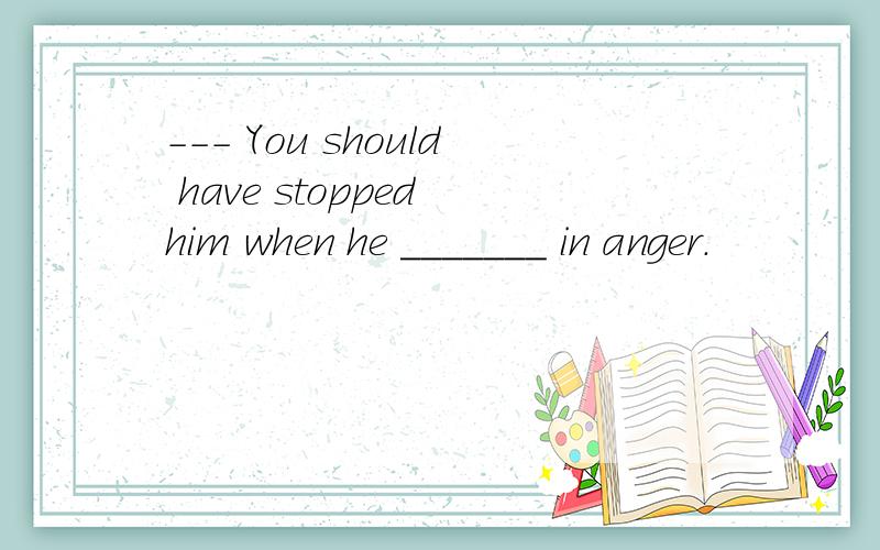 --- You should have stopped him when he _______ in anger.