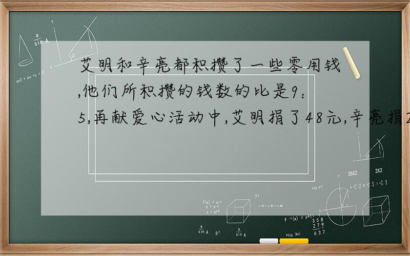 艾明和辛亮都积攒了一些零用钱,他们所积攒的钱数的比是9：5,再献爱心活动中,艾明捐了48元,辛亮捐20元