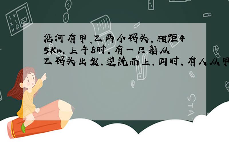 沿河有甲、乙两个码头,相距45Km,上午8时,有一只船从乙码头出发,逆流而上,同时,有人从甲码头向河中抛下一个皮球,顺流