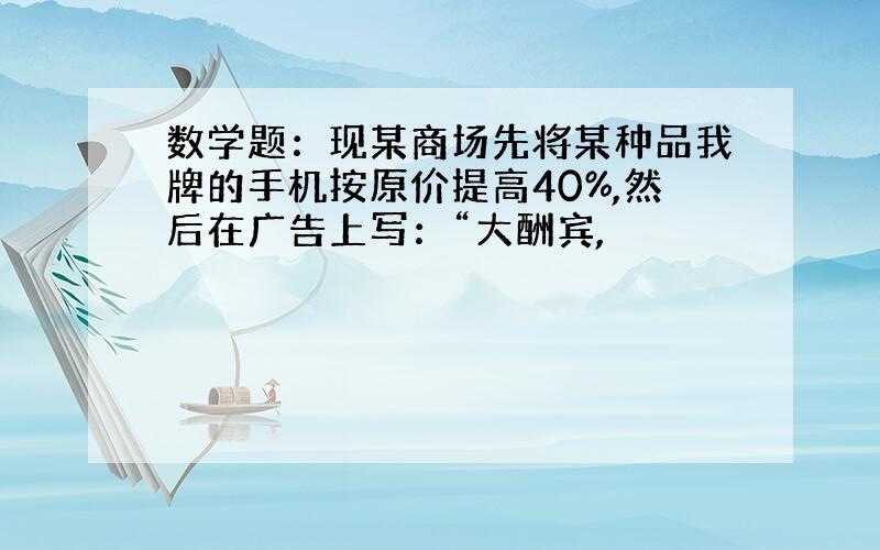 数学题：现某商场先将某种品我牌的手机按原价提高40%,然后在广告上写：“大酬宾,