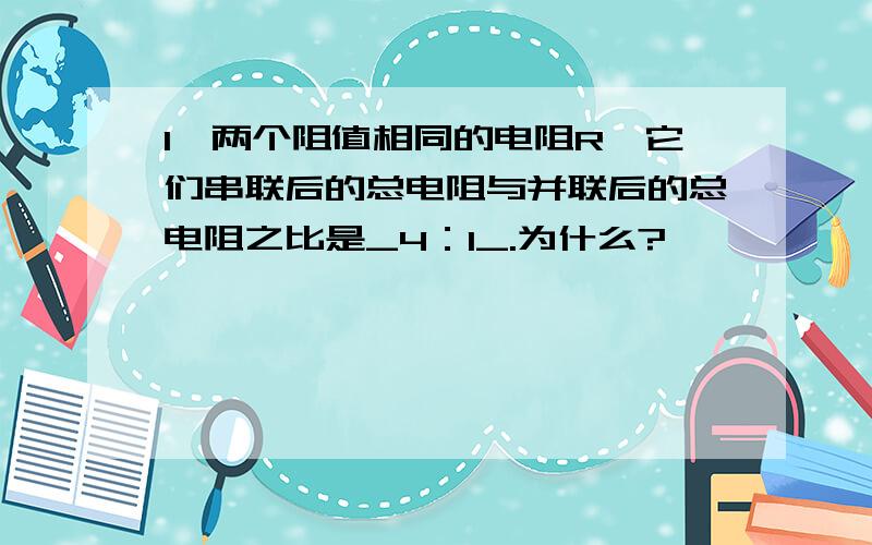 1、两个阻值相同的电阻R,它们串联后的总电阻与并联后的总电阻之比是_4：1_.为什么?