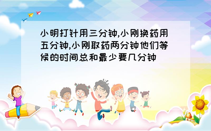 小明打针用三分钟,小刚换药用五分钟,小刚取药两分钟他们等候的时间总和最少要几分钟