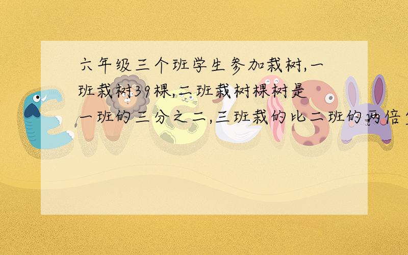 六年级三个班学生参加栽树,一班栽树39棵,二班栽树棵树是一班的三分之二,三班栽的比二班的两倍少五棵三班栽树多少棵