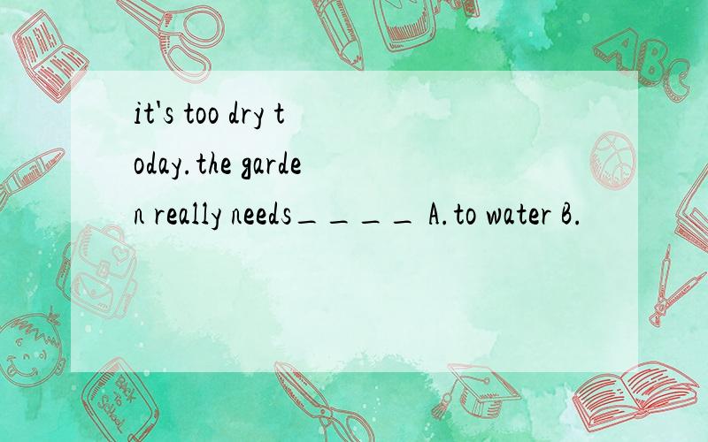 it's too dry today.the garden really needs____ A.to water B.