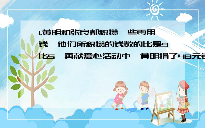 1.黄明和张良都积攒一些零用钱,他们所积攒的钱数的比是9比5,再献爱心活动中,黄明捐了48元钱,张良捐了20元钱,这时他