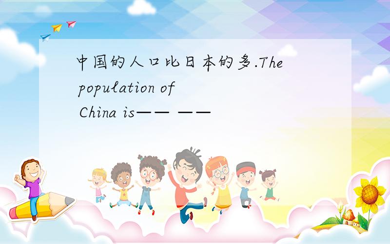 中国的人口比日本的多.The population of China is—— ——