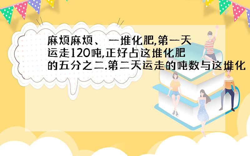 麻烦麻烦、 一堆化肥,第一天运走120吨,正好占这堆化肥的五分之二.第二天运走的吨数与这堆化 答:一些化肥,第一天运12