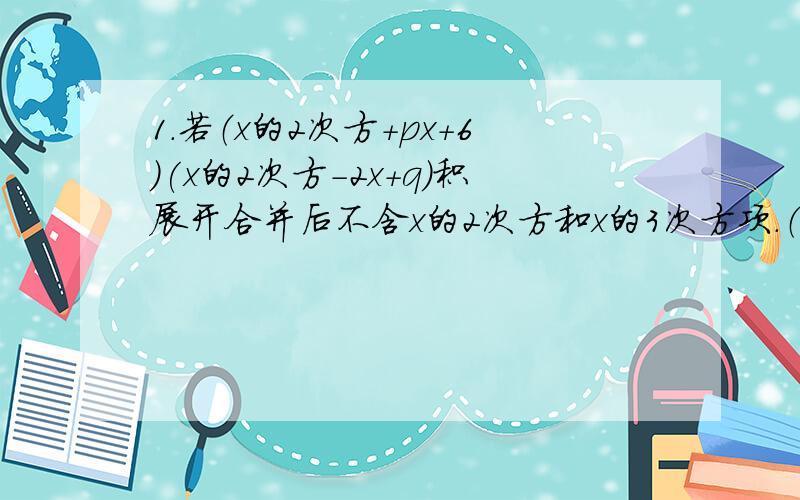 1.若（x的2次方+px+6)(x的2次方-2x+q)积展开合并后不含x的2次方和x的3次方项.（1）求出p、q的值.