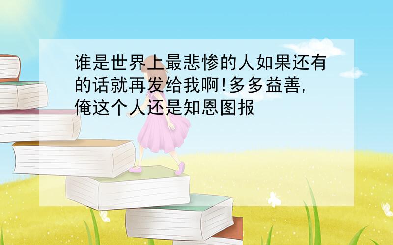 谁是世界上最悲惨的人如果还有的话就再发给我啊!多多益善,俺这个人还是知恩图报