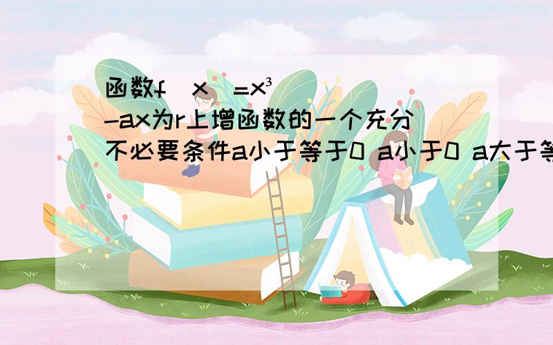 函数f(x)=x³-ax为r上增函数的一个充分不必要条件a小于等于0 a小于0 a大于等于零 a 大于0