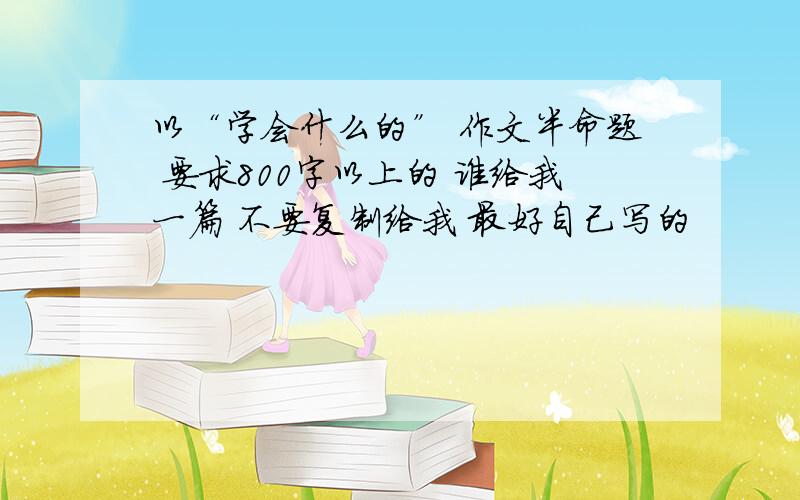 以“学会什么的” 作文半命题 要求800字以上的 谁给我一篇 不要复制给我 最好自己写的