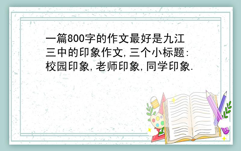 一篇800字的作文最好是九江三中的印象作文,三个小标题:校园印象,老师印象,同学印象.