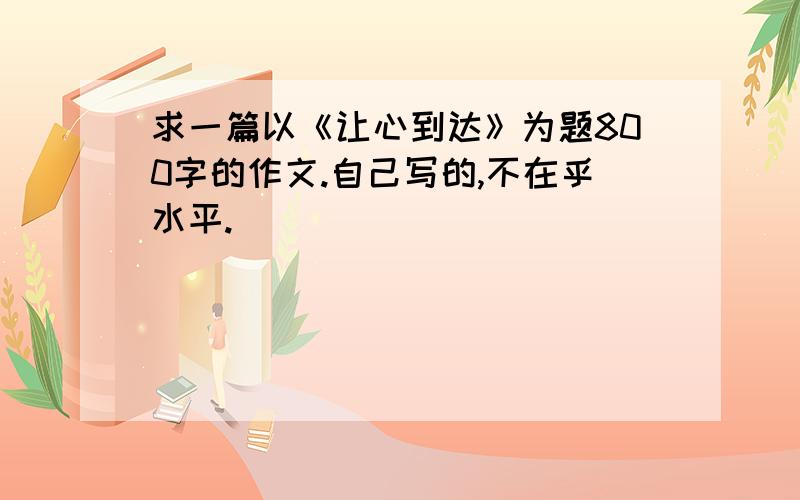 求一篇以《让心到达》为题800字的作文.自己写的,不在乎水平.