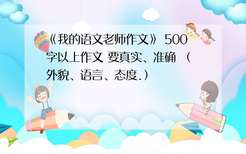 《我的语文老师作文》 500字以上作文 要真实、准确 （外貌、语言、态度.）