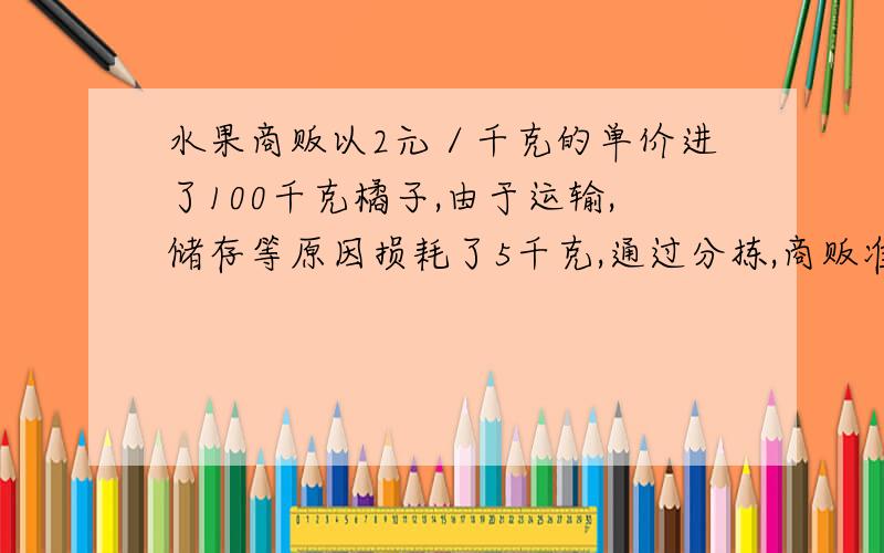 水果商贩以2元／千克的单价进了100千克橘子,由于运输,储存等原因损耗了5千克,通过分拣,商贩准备将余下的橘子分成两档出