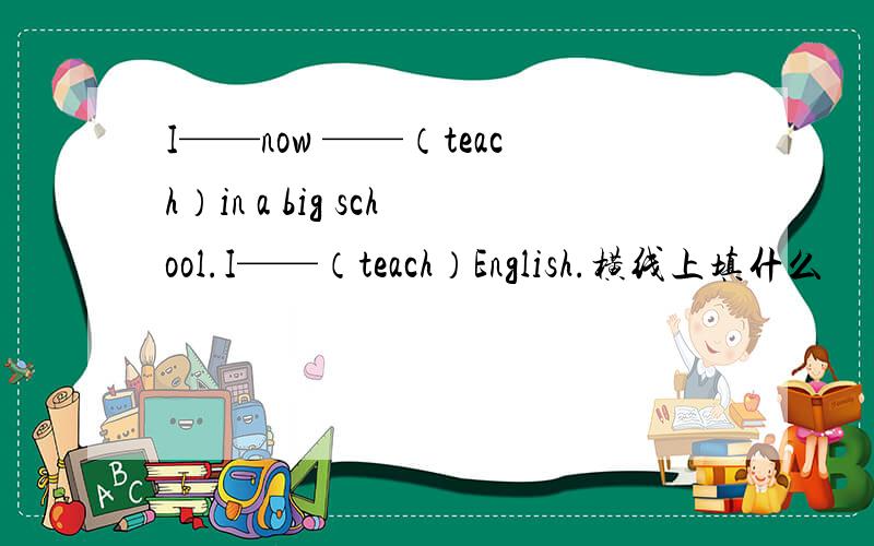 I——now ——（teach）in a big school.I——（teach）English.横线上填什么