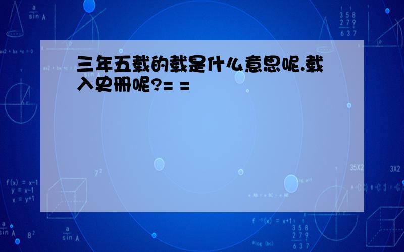 三年五载的载是什么意思呢.载入史册呢?= =