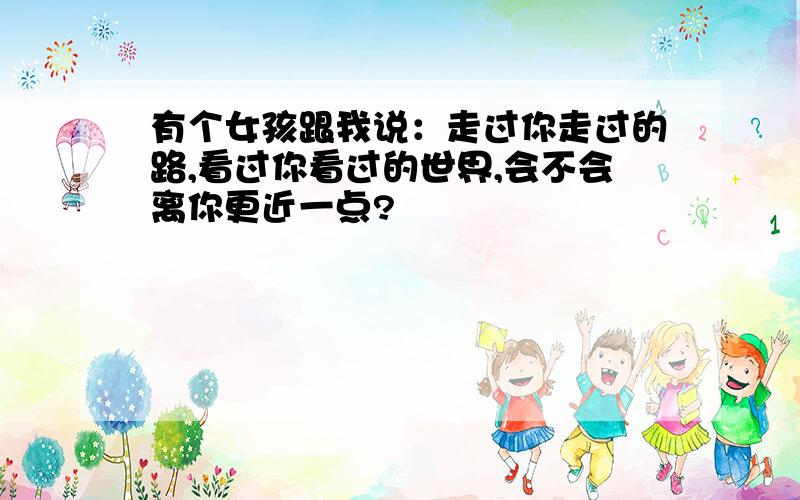 有个女孩跟我说：走过你走过的路,看过你看过的世界,会不会离你更近一点?