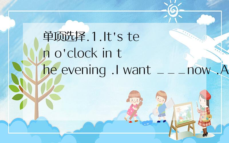 单项选择.1.It's ten o'clock in the evening .I want ___now .A.go