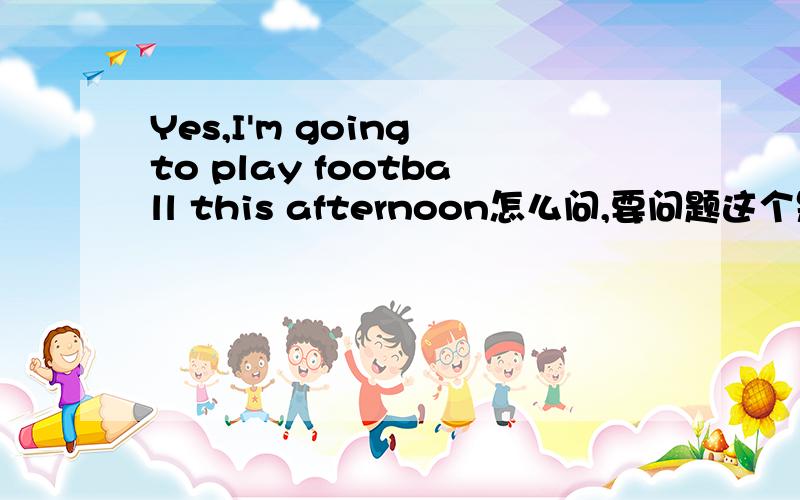 Yes,I'm going to play football this afternoon怎么问,要问题这个是回答