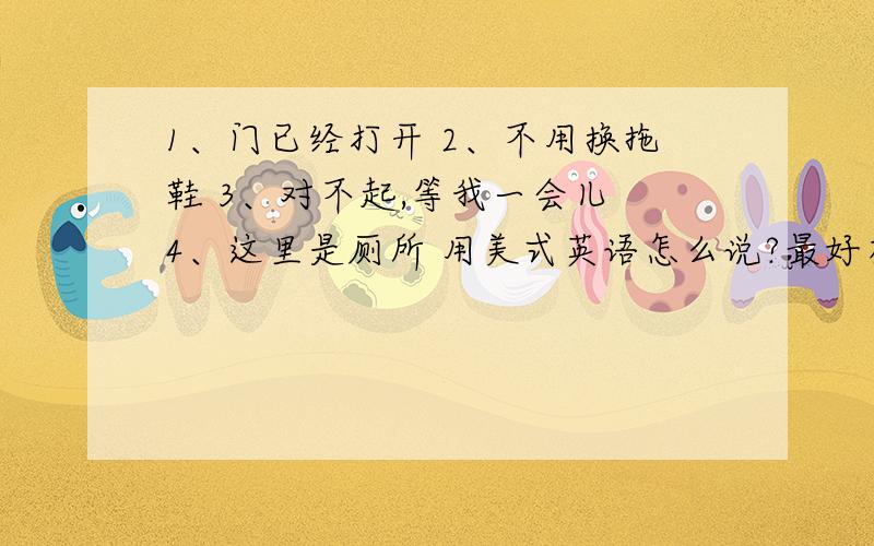 1、门已经打开 2、不用换拖鞋 3、对不起,等我一会儿 4、这里是厕所 用美式英语怎么说?最好有音标 急!