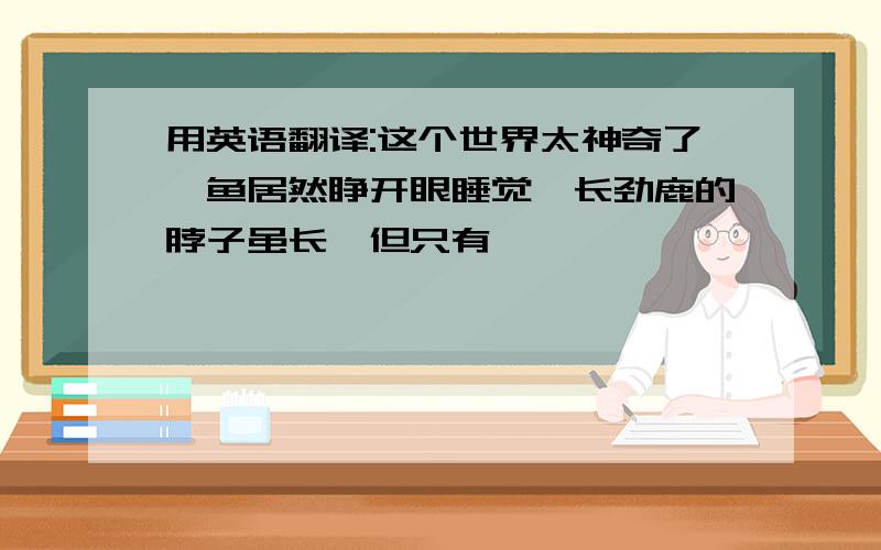 用英语翻译:这个世界太神奇了,鱼居然睁开眼睡觉,长劲鹿的脖子虽长,但只有