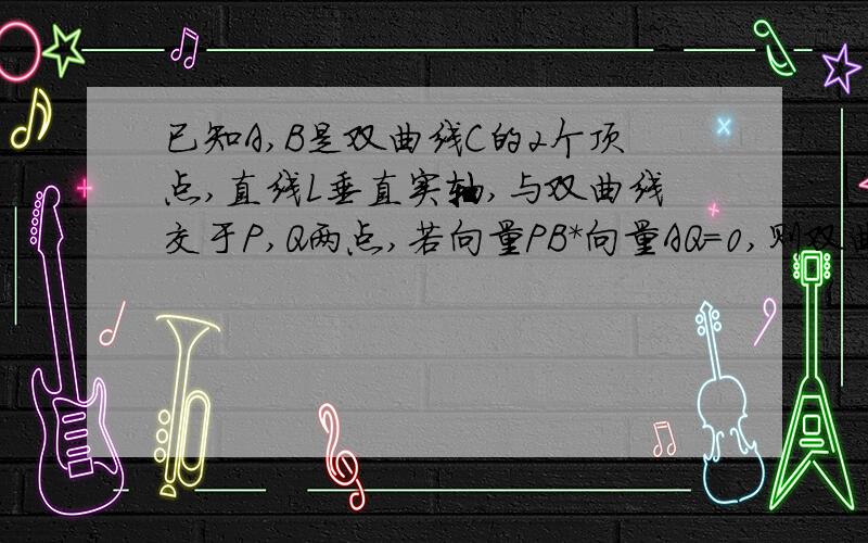 已知A,B是双曲线C的2个顶点,直线L垂直实轴,与双曲线交于P,Q两点,若向量PB*向量AQ=0,则双曲线C的离心率