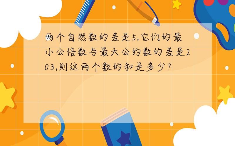 两个自然数的差是5,它们的最小公倍数与最大公约数的差是203,则这两个数的和是多少?