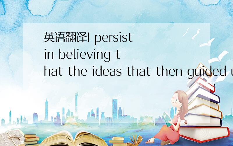 英语翻译I persist in believing that the ideas that then guided u