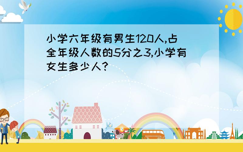 小学六年级有男生120人,占全年级人数的5分之3,小学有女生多少人?