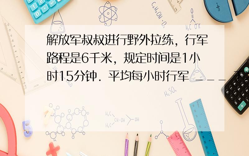 解放军叔叔进行野外拉练，行军路程是6千米，规定时间是1小时15分钟．平均每小时行军 ___ 千米，合 ___ 千米 __