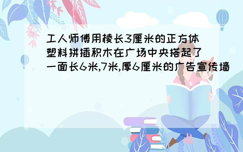 工人师傅用棱长3厘米的正方体塑料拼插积木在广场中央搭起了一面长6米,7米,厚6厘米的广告宣传墙