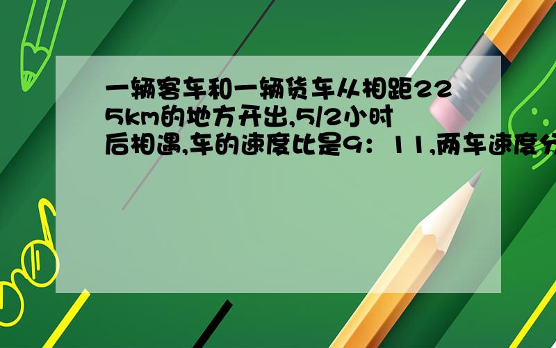 一辆客车和一辆货车从相距225km的地方开出,5/2小时后相遇,车的速度比是9：11,两车速度分别是多少