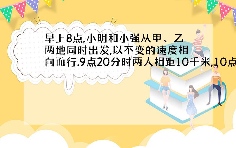 早上8点,小明和小强从甲、乙两地同时出发,以不变的速度相向而行.9点20分时两人相距10千米,10点时,两人还是相距10