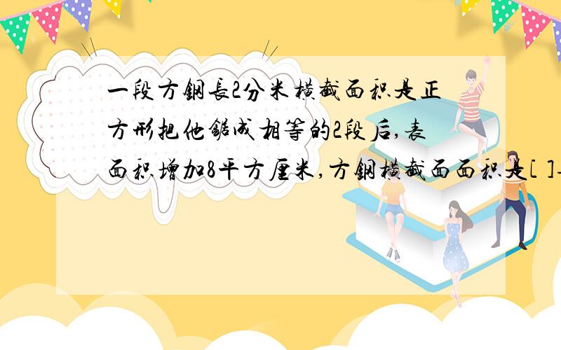 一段方钢长2分米横截面积是正方形把他锯成相等的2段后,表面积增加8平方厘米,方钢横截面面积是[ ]每段钢