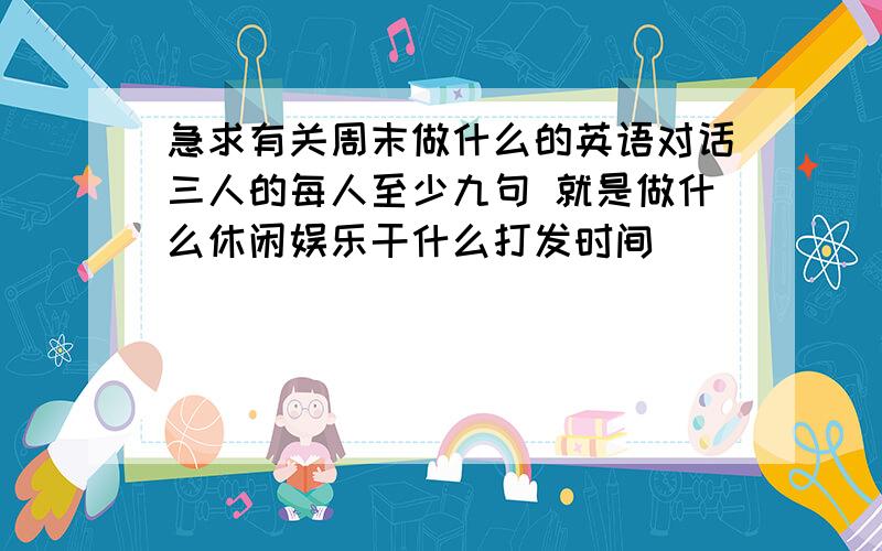 急求有关周末做什么的英语对话三人的每人至少九句 就是做什么休闲娱乐干什么打发时间