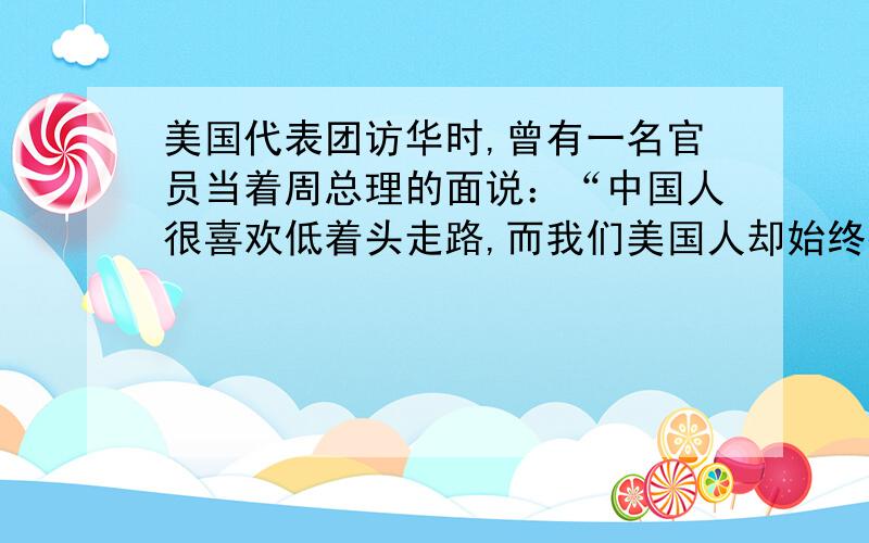 美国代表团访华时,曾有一名官员当着周总理的面说：“中国人很喜欢低着头走路,而我们美国人却始终抬着头走路.”此话一出,语惊