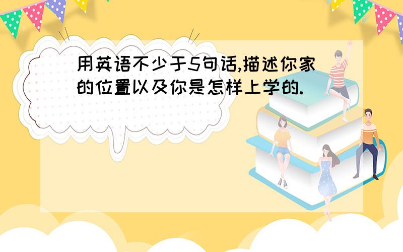 用英语不少于5句话,描述你家的位置以及你是怎样上学的.