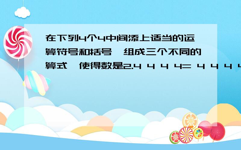 在下列4个4中间添上适当的运算符号和括号,组成三个不同的算式,使得数是2.4 4 4 4= 4 4 4 4 = 4 4