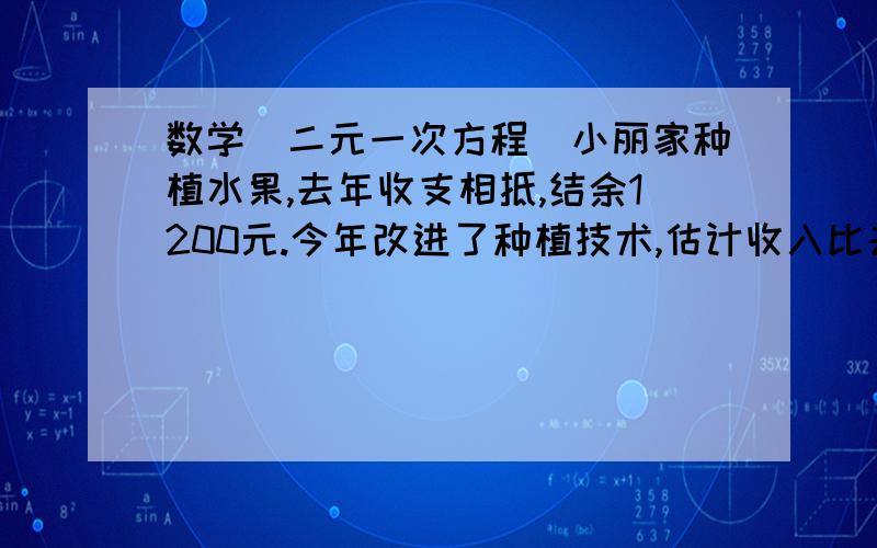 数学（二元一次方程）小丽家种植水果,去年收支相抵,结余1200元.今年改进了种植技术,估计收入比去年增加15%,支出比去