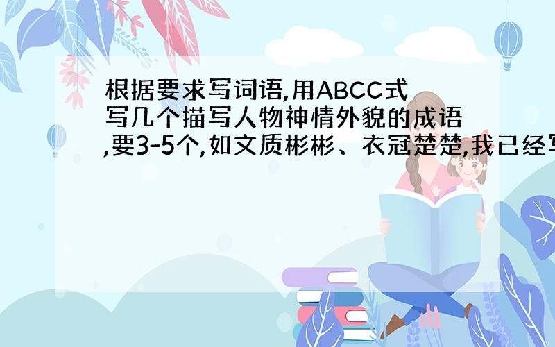 根据要求写词语,用ABCC式写几个描写人物神情外貌的成语,要3-5个,如文质彬彬、衣冠楚楚,我已经写了2个了,就差一个,