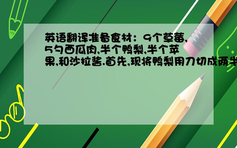 英语翻译准备食材：9个草莓,5勺西瓜肉,半个鸭梨,半个苹果,和沙拉酱.首先,现将鸭梨用刀切成两半,再选一半切成一块一块的