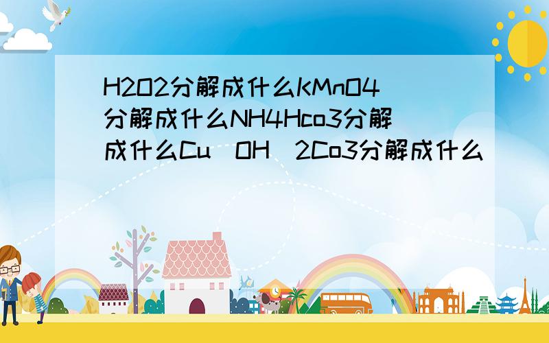 H2O2分解成什么KMnO4分解成什么NH4Hco3分解成什么Cu(OH)2Co3分解成什么