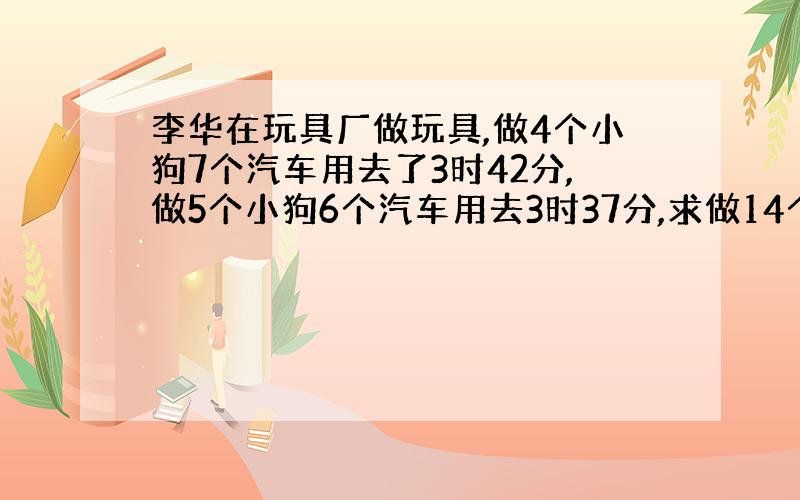 李华在玩具厂做玩具,做4个小狗7个汽车用去了3时42分,做5个小狗6个汽车用去3时37分,求做14个小狗19个汽车用多少