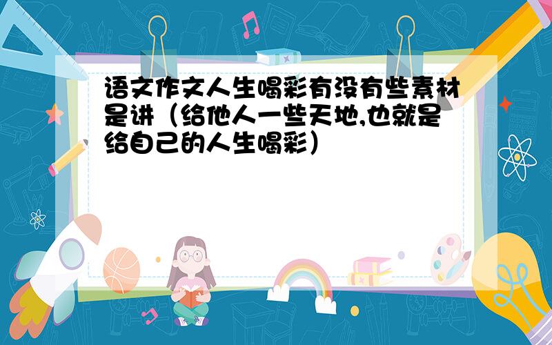 语文作文人生喝彩有没有些素材是讲（给他人一些天地,也就是给自己的人生喝彩）