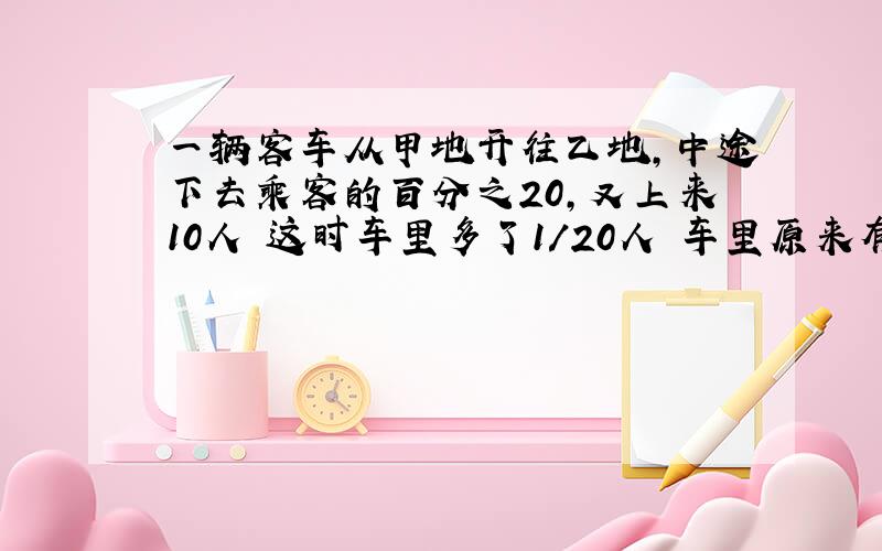 一辆客车从甲地开往乙地,中途下去乘客的百分之20,又上来10人 这时车里多了1/20人 车里原来有? 方程详细